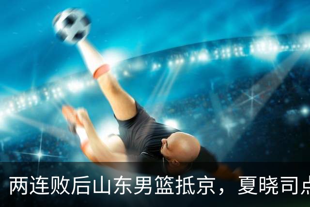 两连败后山东男篮抵京，夏晓司点出三条调整方向