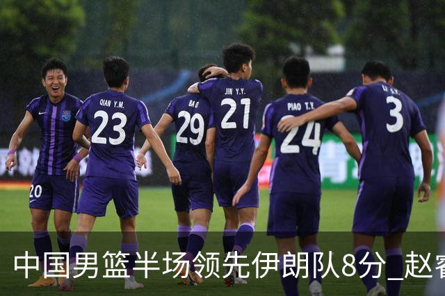 中国男篮半场领先伊朗队8分 赵睿11分吴前8分