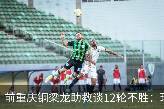 前重庆铜梁龙助教谈12轮不胜：球员伤病影响+战术被对手摸透