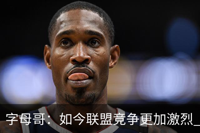 字母哥：如今联盟竞争更加激烈 夺冠窗口期只有两三年甚至更短