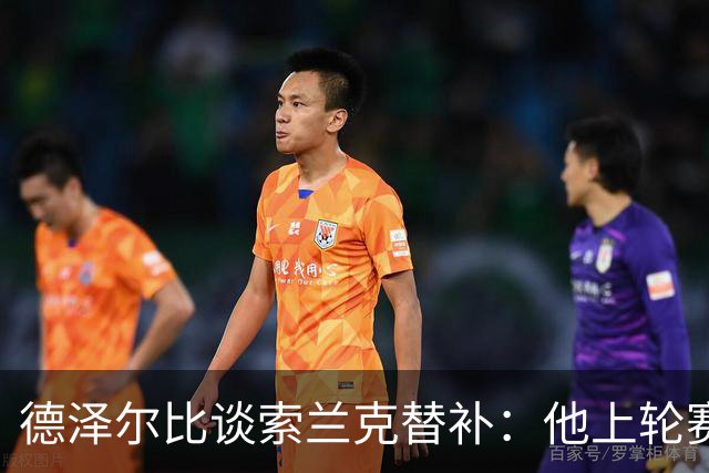 德泽尔比谈索兰克替补：他上轮赛后感到疲劳，但比赛有90分钟