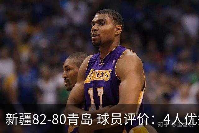新疆82-80青岛 球员评价：4人优秀，2人及格，4人低迷