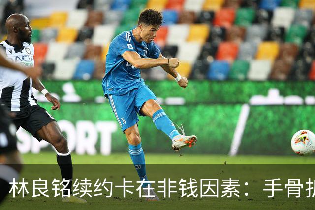 林良铭续约卡在非钱因素：手骨折后赛季仅4球仍坚持要出场时间兜底！