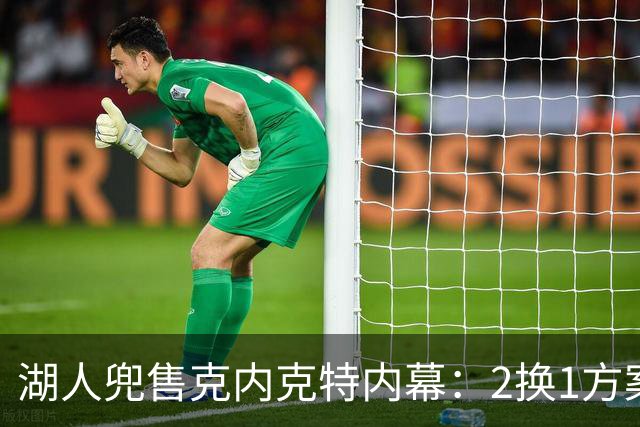 湖人兜售克内克特内幕：2换1方案浮出水面，雄鹿成潜在下家