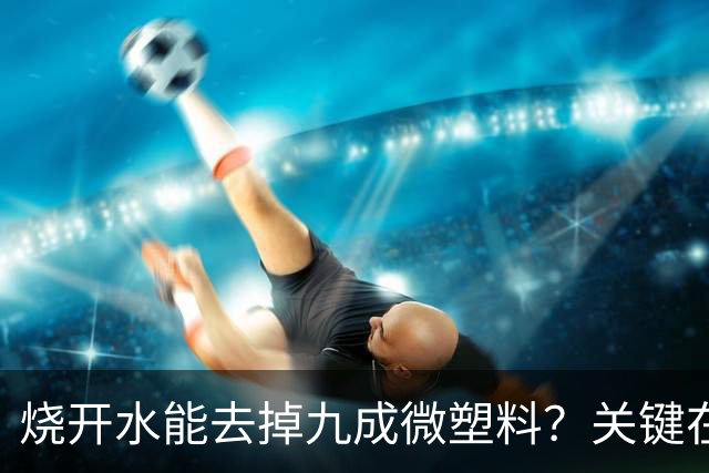 烧开水能去掉九成微塑料？关键在那层水垢
