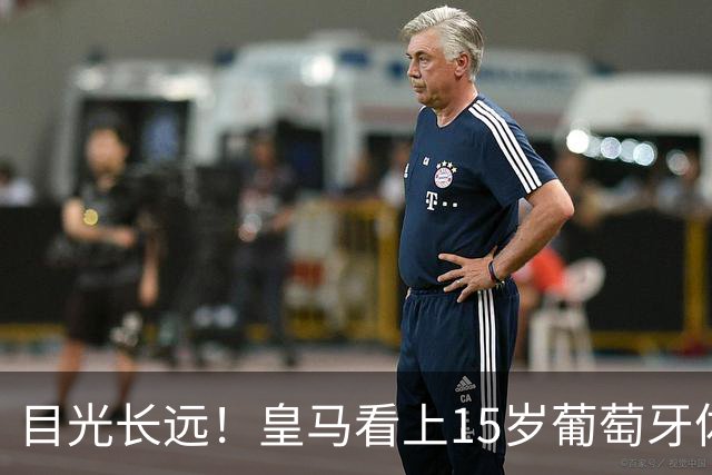 目光长远！皇马看上15岁葡萄牙体育青训天才，布局未来之神操作