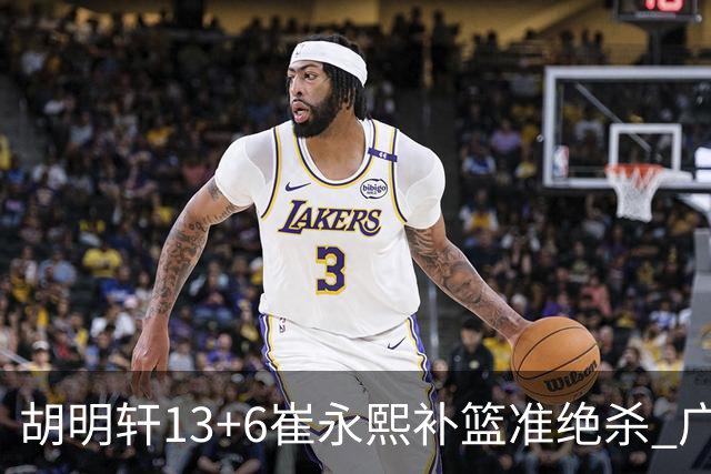 胡明轩13+6崔永熙补篮准绝杀 广东主场险胜江苏