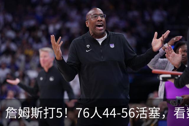 詹姆斯打5！76人44-56活塞，看数据：他是头号罪人！