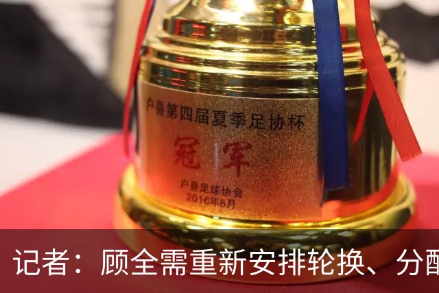 记者：顾全需重新安排轮换、分配球权 其他球员需要承担更多责任