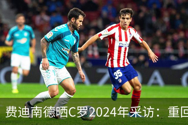 费迪南德晒C罗2024年采访：重回曼联发生的事并不满意 祝他们顺利