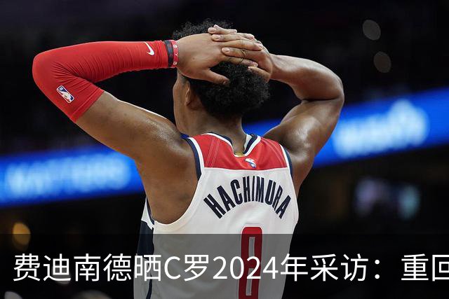 费迪南德晒C罗2024年采访：重回曼联发生的事并不满意 祝他们顺利