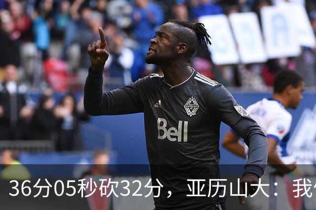 36分05秒砍32分，亚历山大：我们比过去更饥饿