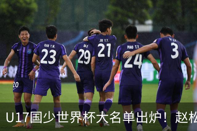U17国少世界杯大名单出炉！赵松源领衔，谢晋吕孟洋无缘，4名留洋球员在列